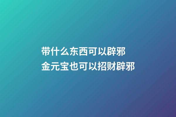 带什么东西可以辟邪 金元宝也可以招财辟邪
